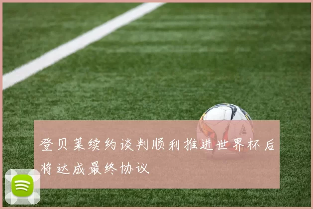 登贝莱续约谈判顺利推进世界杯后将达成最终协议
